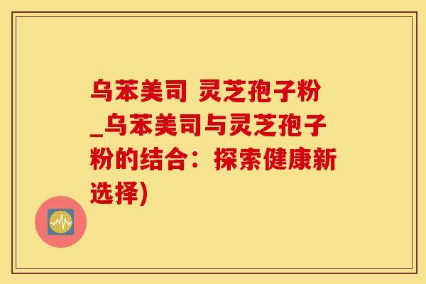 乌苯美司 灵芝孢子粉_乌苯美司与灵芝孢子粉的结合：探索健康新选择)