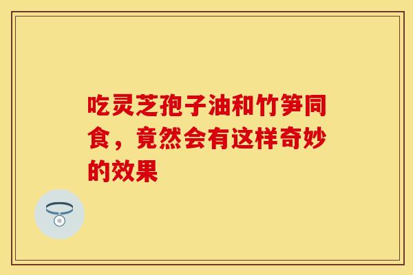 吃灵芝孢子油和竹笋同食，竟然会有这样奇妙的效果