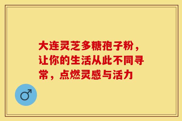 大连灵芝多糖孢子粉，让你的生活从此不同寻常，点燃灵感与活力