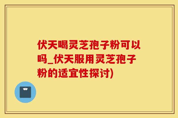 伏天喝灵芝孢子粉可以吗_伏天服用灵芝孢子粉的适宜性探讨)