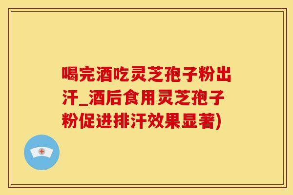 喝完酒吃灵芝孢子粉出汗_酒后食用灵芝孢子粉促进排汗效果显著)
