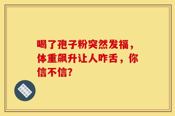 喝了孢子粉突然发福，体重飙升让人咋舌，你信不信？
