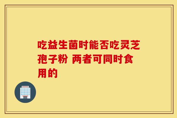 吃益生菌时能否吃灵芝孢子粉 两者可同时食用的