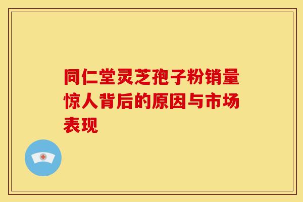 同仁堂灵芝孢子粉销量惊人背后的原因与市场表现