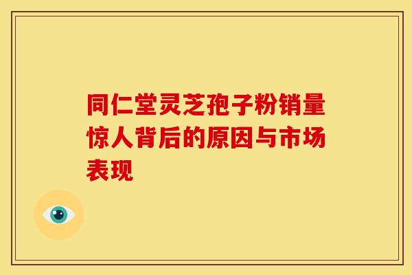 同仁堂灵芝孢子粉销量惊人背后的原因与市场表现