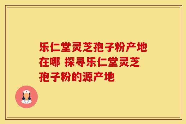 乐仁堂灵芝孢子粉产地在哪 探寻乐仁堂灵芝孢子粉的源产地