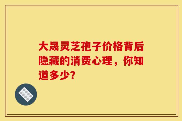 大晟灵芝孢子价格背后隐藏的消费心理，你知道多少？