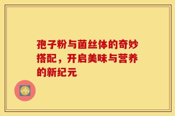 孢子粉与菌丝体的奇妙搭配，开启美味与营养的新纪元