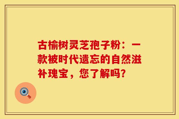 古榆树灵芝孢子粉：一款被时代遗忘的自然滋补瑰宝，您了解吗？