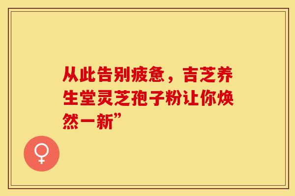 从此告别疲惫，吉芝养生堂灵芝孢子粉让你焕然一新”