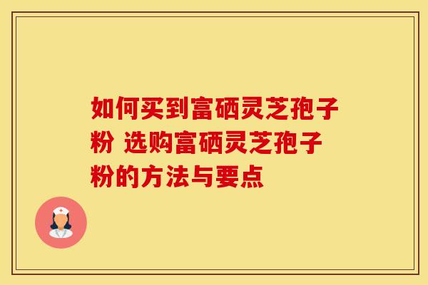 如何买到富硒灵芝孢子粉 选购富硒灵芝孢子粉的方法与要点