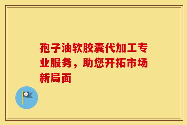 孢子油软胶囊代加工专业服务，助您开拓市场新局面