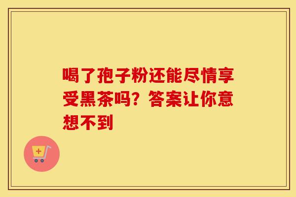 喝了孢子粉还能尽情享受黑茶吗？答案让你意想不到