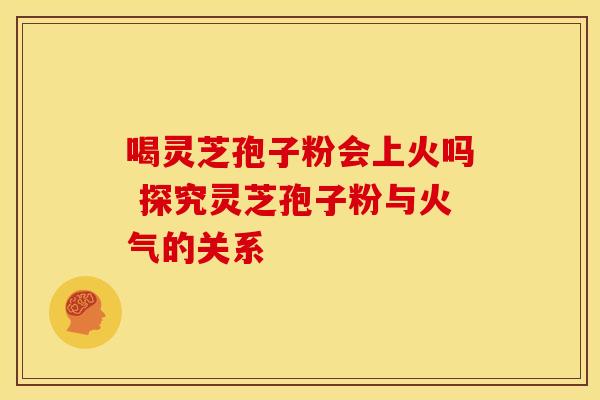 喝灵芝孢子粉会上火吗 探究灵芝孢子粉与火气的关系