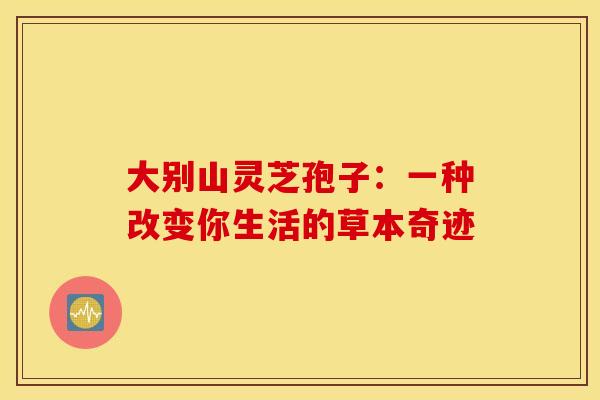 大别山灵芝孢子：一种改变你生活的草本奇迹