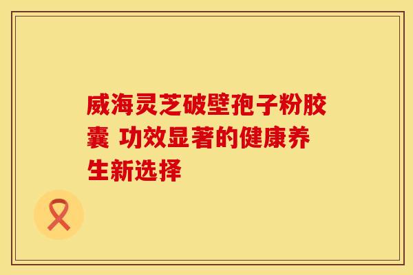 威海灵芝破壁孢子粉胶囊 功效显著的健康养生新选择