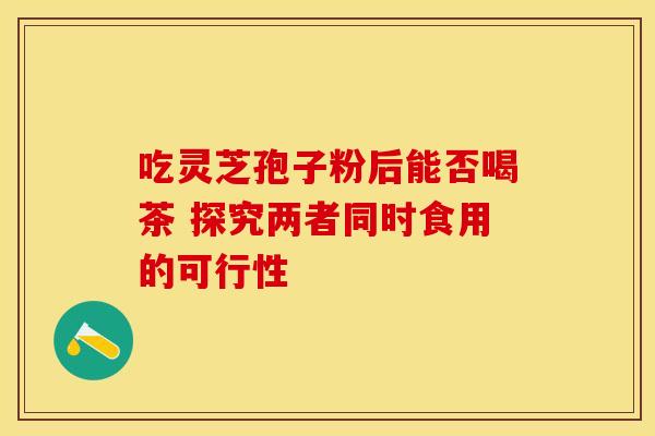吃灵芝孢子粉后能否喝茶 探究两者同时食用的可行性