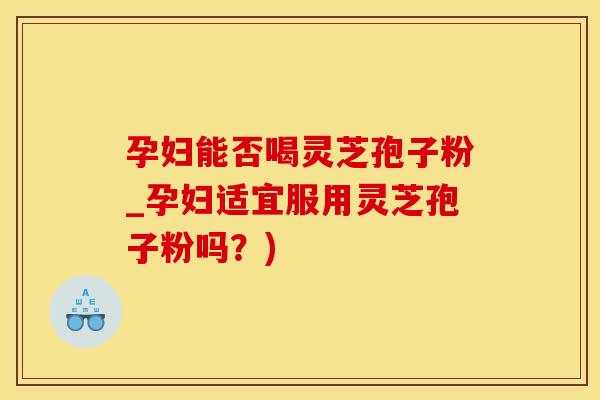 孕妇能否喝灵芝孢子粉_孕妇适宜服用灵芝孢子粉吗？)