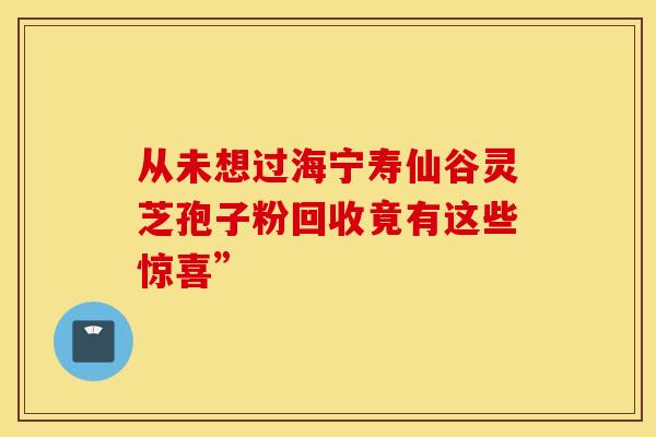 从未想过海宁寿仙谷灵芝孢子粉回收竟有这些惊喜”