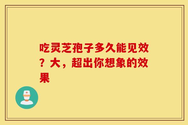 吃灵芝孢子多久能见效？大，超出你想象的效果