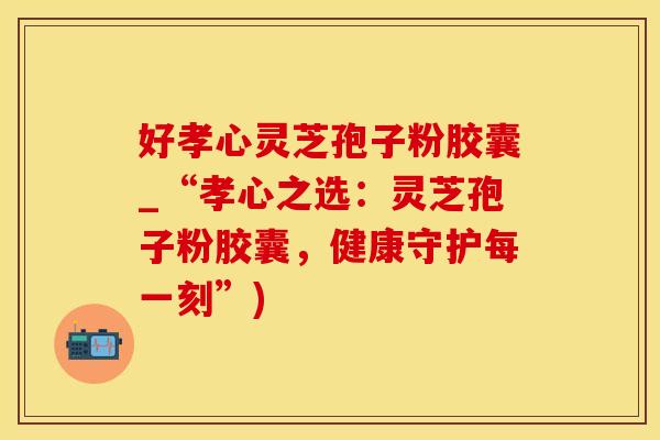 好孝心灵芝孢子粉胶囊_“孝心之选：灵芝孢子粉胶囊，健康守护每一刻”)