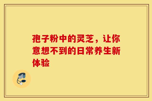 孢子粉中的灵芝，让你意想不到的日常养生新体验
