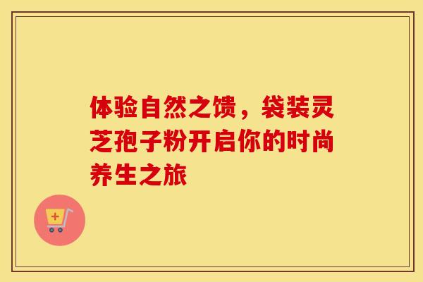 体验自然之馈，袋装灵芝孢子粉开启你的时尚养生之旅