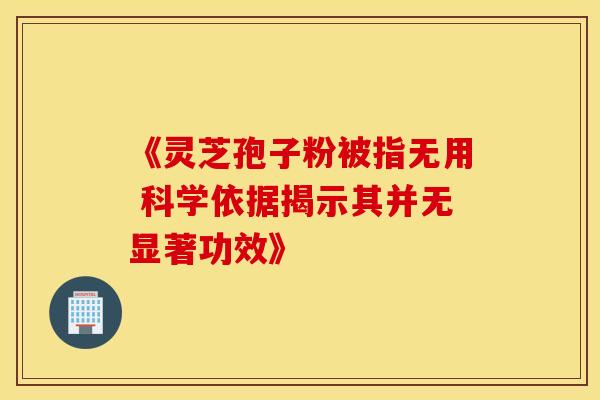 《灵芝孢子粉被指无用 科学依据揭示其并无显著功效》