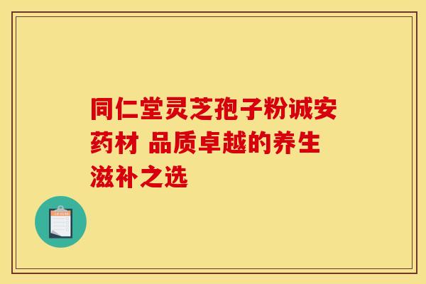 同仁堂灵芝孢子粉诚安药材 品质卓越的养生滋补之选