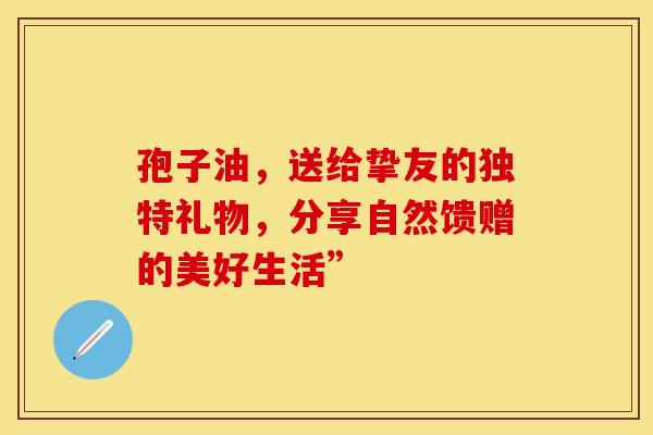 孢子油，送给挚友的独特礼物，分享自然馈赠的美好生活”