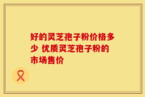 好的灵芝孢子粉价格多少 优质灵芝孢子粉的市场售价
