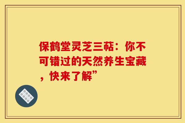 保鹤堂灵芝三萜：你不可错过的天然养生宝藏，快来了解”