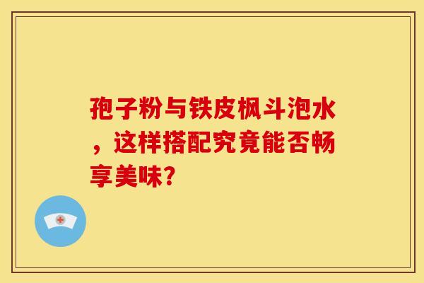孢子粉与铁皮枫斗泡水，这样搭配究竟能否畅享美味？
