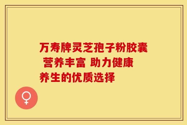 万寿牌灵芝孢子粉胶囊 营养丰富 助力健康养生的优质选择