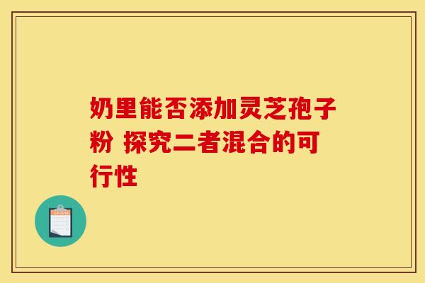 奶里能否添加灵芝孢子粉 探究二者混合的可行性