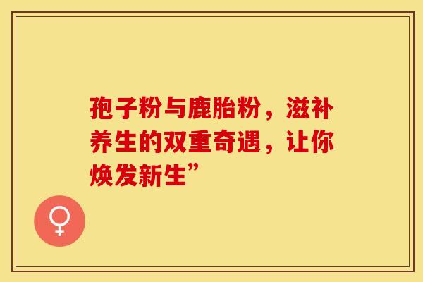 孢子粉与鹿胎粉，滋补养生的双重奇遇，让你焕发新生”
