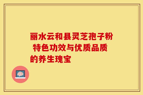 丽水云和县灵芝孢子粉 特色功效与优质品质的养生瑰宝