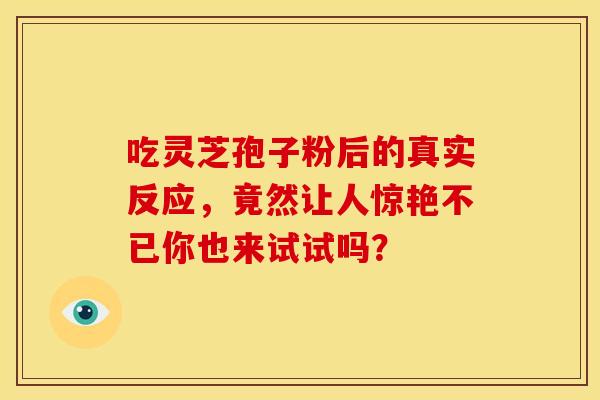 吃灵芝孢子粉后的真实反应，竟然让人惊艳不已你也来试试吗？