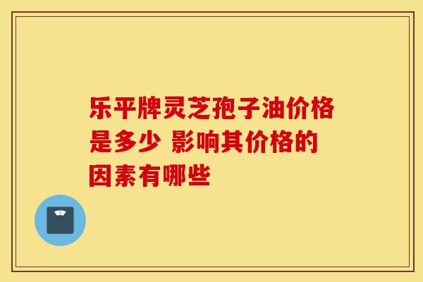 乐平牌灵芝孢子油价格是多少 影响其价格的因素有哪些