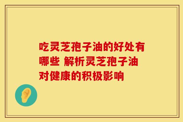 吃灵芝孢子油的好处有哪些 解析灵芝孢子油对健康的积极影响