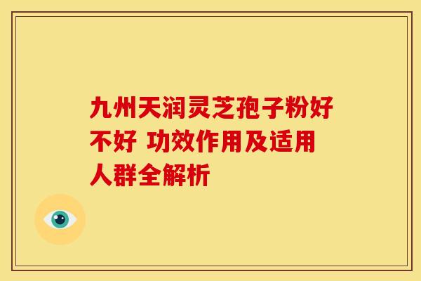 九州天润灵芝孢子粉好不好 功效作用及适用人群全解析
