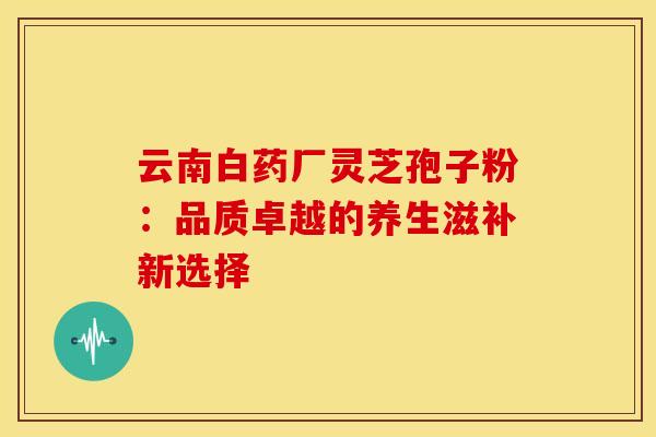 云南白药厂灵芝孢子粉：品质卓越的养生滋补新选择
