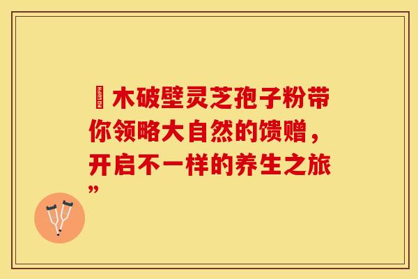 塅木破壁灵芝孢子粉带你领略大自然的馈赠，开启不一样的养生之旅”