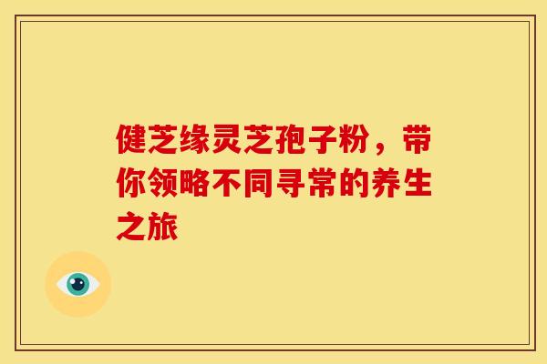 健芝缘灵芝孢子粉，带你领略不同寻常的养生之旅
