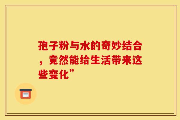 孢子粉与水的奇妙结合，竟然能给生活带来这些变化”