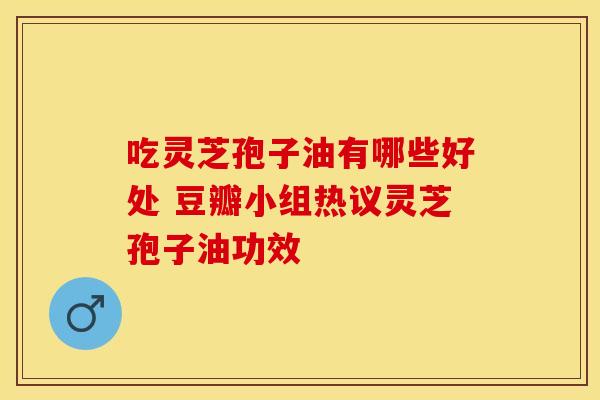 吃灵芝孢子油有哪些好处 豆瓣小组热议灵芝孢子油功效