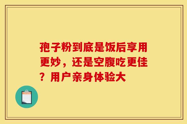 孢子粉到底是饭后享用更妙，还是空腹吃更佳？用户亲身体验大