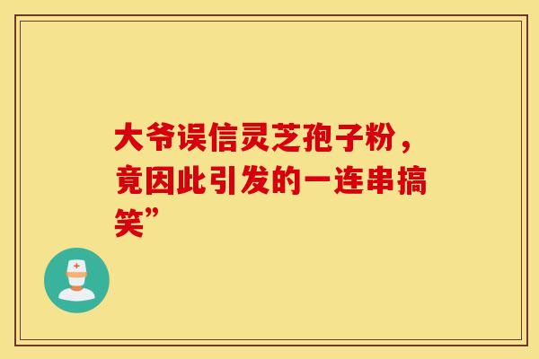 大爷误信灵芝孢子粉，竟因此引发的一连串搞笑”