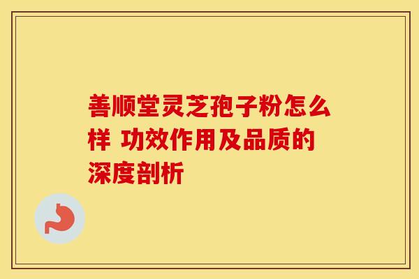 善顺堂灵芝孢子粉怎么样 功效作用及品质的深度剖析