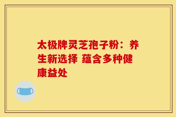 太极牌灵芝孢子粉：养生新选择 蕴含多种健康益处